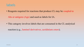 labels
• Reagents required for reactions that produce CL may be coupled to
Abs or antigens (Ags) and used as labels for IA.
• This category involves labels that are consumed in the CL analytical
reaction (e.g., luminol derivatives, acridinium esters).
4/5/2022 23
 