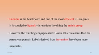 • Luminol is the best known and one of the most efficient CL reagents.
It is coupled to ligands via reactions involving the amino group.
• However, the resulting conjugates have lower CL efficiencies than the
parent compounds. Labels derived from isoluminol have been more
successful.
4/5/2022 24
 