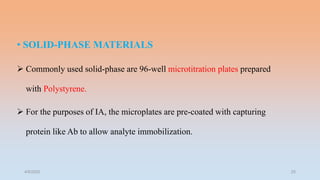 • SOLID-PHASE MATERIALS
 Commonly used solid-phase are 96-well microtitration plates prepared
with Polystyrene.
 For the purposes of IA, the microplates are pre-coated with capturing
protein like Ab to allow analyte immobilization.
4/5/2022 25
 