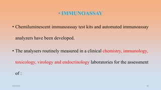 • IMMUNOASSAY
• Chemiluminescent immunoassay test kits and automated immunoassay
analyzers have been developed.
• The analysers routinely measured in a clinical chemistry, immunology,
toxicology, virology and endocrinology laboratories for the assessment
of :
4/5/2022 26
 