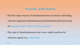 NUCLEIC ACID ASSAYS
• The first major success of chemiluminescence in nucleic acid testing
with non separation chemiluminescent hybridization protection assay
for detecting specific DNA or RNA sequences.
• This type of chemiluminescent test is now widely used test for
infectious agents (e.g. chlamydia)
4/5/2022 29
 