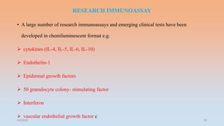 RESEARCH IMMUNOASSAY
• A large number of research immunoassays and emerging clinical tests have been
developed in chemiluminescent format e.g.
 cytokines (IL-4, IL-5, IL-6, IL-10)
 Endothelin-1
 Epidermal growth factors
 50 granulocyte colony- stimulating factor
 Interferon
 vascular endothelial growth factor c
4/5/2022 32
 
