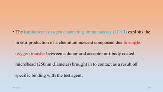 • The luminescent oxygen channeling immunoassay (LOCI) exploits the
in situ production of a chemiluminescent compound due to single
oxygen transfer between a donor and acceptor antibody coated
microbead (250nm diameter) brought in to contact as a result of
specific binding with the test agent.
4/5/2022 33
 