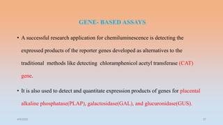 GENE- BASED ASSAYS
• A successful research application for chemiluminescence is detecting the
expressed products of the reporter genes developed as alternatives to the
traditional methods like detecting chloramphenicol acetyl transferase (CAT)
gene.
• It is also used to detect and quantitate expression products of genes for placental
alkaline phosphatase(PLAP), galactosidase(GAL), and glucuronidase(GUS).
4/5/2022 37
 