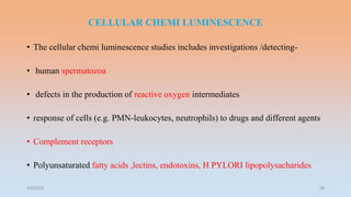 CELLULAR CHEMI LUMINESCENCE
• The cellular chemi luminescence studies includes investigations /detecting-
• human spermatozoa
• defects in the production of reactive oxygen intermediates
• response of cells (e.g. PMN-leukocytes, neutrophils) to drugs and different agents
• Complement receptors
• Polyunsaturated fatty acids ,lectins, endotoxins, H PYLORI lipopolysacharides
4/5/2022 38
 