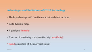 Advantages and limitations of CLIA technology
• The key advantages of chemiluminescent analytical methods
• Wide dynamic range
• High signal intensity
• Absence of interfering emissions (i.e. high specificity)
• Rapid acquisition of the analytical signal
4/5/2022 39
 