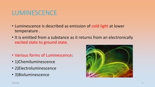 LUMINESCENCE
• Luminescence is described as emission of cold light at lower
temperature .
• It is emitted from a substance as it returns from an electronically
excited state to ground state.
• Various forms of Luminescence:
• 1)Chemiluminescence
• 2)Electroluminescence
• 3)Bioluminescence
4/5/2022 4
 