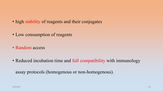 • high stability of reagents and their conjugates
• Low consumption of reagents
• Random access
• Reduced incubation time and full compatibility with immunology
assay protocols (homogenous or non-homogenous).
4/5/2022 40
 