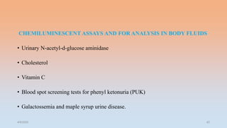 CHEMILUMINESCENT ASSAYS AND FOR ANALYSIS IN BODY FLUIDS
• Urinary N-acetyl-d-glucose aminidase
• Cholesterol
• Vitamin C
• Blood spot screening tests for phenyl ketonuria (PUK)
• Galactossemia and maple syrup urine disease.
4/5/2022 42
 