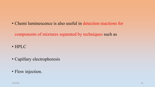 • Chemi luminescence is also useful in detection reactions for
components of mixtures separated by techniques such as
• HPLC
• Capillary electrophoresis
• Flow injection.
4/5/2022 43
 