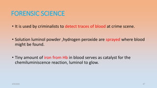 FORENSIC SCIENCE
• It is used by criminalists to detect traces of blood at crime scene.
• Solution luminol powder ,hydrogen peroxide are sprayed where blood
might be found.
• Tiny amount of iron from Hb in blood serves as catalyst for the
chemiluminiscence reaction, luminol to glow.
4/5/2022 47
 