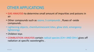 OTHER APPLICATIONS
• GAS ANALYSIS-to determine small amount of impurities and poisons in
air
• Other compounds such as ozone, S compounds , fluxes of -oxide
compounds .
• Lightening objects, chemiluminescent kites, glow stick, emergency
lightenings
• Children toys
• COMBUSTION ANALYSIS-certain radical species (CH+ AND OH+) gives off
radiation at specific wavelengths .
4/5/2022 50
 