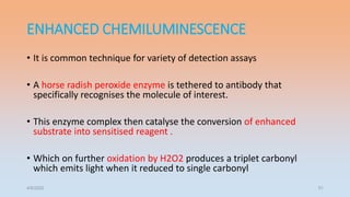 ENHANCED CHEMILUMINESCENCE
• It is common technique for variety of detection assays
• A horse radish peroxide enzyme is tethered to antibody that
specifically recognises the molecule of interest.
• This enzyme complex then catalyse the conversion of enhanced
substrate into sensitised reagent .
• Which on further oxidation by H2O2 produces a triplet carbonyl
which emits light when it reduced to single carbonyl
4/5/2022 51
 