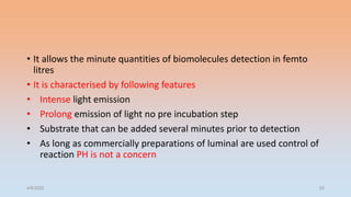 • It allows the minute quantities of biomolecules detection in femto
litres
• It is characterised by following features
• Intense light emission
• Prolong emission of light no pre incubation step
• Substrate that can be added several minutes prior to detection
• As long as commercially preparations of luminal are used control of
reaction PH is not a concern
4/5/2022 52
 