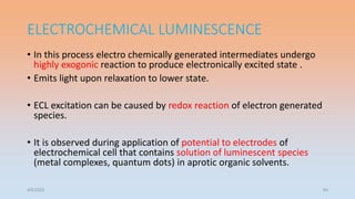 ELECTROCHEMICAL LUMINESCENCE
• In this process electro chemically generated intermediates undergo
highly exogonic reaction to produce electronically excited state .
• Emits light upon relaxation to lower state.
• ECL excitation can be caused by redox reaction of electron generated
species.
• It is observed during application of potential to electrodes of
electrochemical cell that contains solution of luminescent species
(metal complexes, quantum dots) in aprotic organic solvents.
4/5/2022 54
 