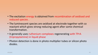 • The excitation energy is obtained from recombination of oxidised and
reduced species .
• The luminescent species are oxidised at electrode together with co
reactant which gives strong reducing agent after some chemical
transformation.
• It generally uses ruthenium complexes regenerating with TPrA
(tripropylamine) in liquid phase
• Photon detection is done in photo multiplier tubes or silicon photo
diodes.
4/5/2022 55
 