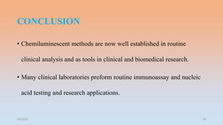 CONCLUSION
• Chemiluminescent methods are now well established in routine
clinical analysis and as tools in clinical and biomedical research.
• Many clinical laboratories preform routine immunoassay and nucleic
acid testing and research applications.
4/5/2022 60
 
