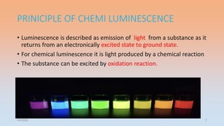 PRINICIPLE OF CHEMI LUMINESCENCE
• Luminescence is described as emission of light from a substance as it
returns from an electronically excited state to ground state.
• For chemical luminescence it is light produced by a chemical reaction
• The substance can be excited by oxidation reaction.
4/5/2022 7
 