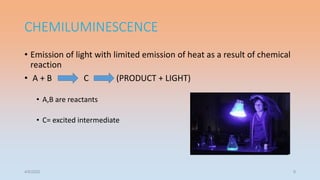 CHEMILUMINESCENCE
• Emission of light with limited emission of heat as a result of chemical
reaction
• A + B C (PRODUCT + LIGHT)
• A,B are reactants
• C= excited intermediate
4/5/2022 9
 