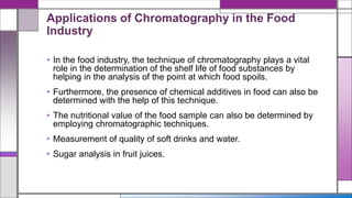 Applications of Chromatography in the Food
Industry
• In the food industry, the technique of chromatography plays a vital
role in the determination of the shelf life of food substances by
helping in the analysis of the point at which food spoils.
• Furthermore, the presence of chemical additives in food can also be
determined with the help of this technique.
• The nutritional value of the food sample can also be determined by
employing chromatographic techniques.
• Measurement of quality of soft drinks and water.
• Sugar analysis in fruit juices.
 