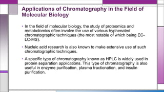 Applications of Chromatography in the Field of
Molecular Biology
• In the field of molecular biology, the study of proteomics and
metabolomics often involve the use of various hyphenated
chromatographic techniques (the most notable of which being EC-
LC-MS).
• Nucleic acid research is also known to make extensive use of such
chromatographic techniques.
• A specific type of chromatography known as HPLC is widely used in
protein separation applications. This type of chromatography is also
useful in enzyme purification, plasma fractionation, and insulin
purification.
 