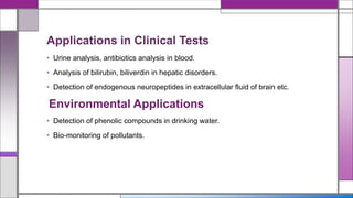 Applications in Clinical Tests
• Urine analysis, antibiotics analysis in blood.
• Analysis of bilirubin, biliverdin in hepatic disorders.
• Detection of endogenous neuropeptides in extracellular fluid of brain etc.
Environmental Applications
• Detection of phenolic compounds in drinking water.
• Bio-monitoring of pollutants.
 