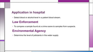Application in hospital
• Detect blood or alcohol level in a patient blood stream.
Law Enforcement
• To compare a sample found at a crime scene to samples from suspects.
Environmental Agency
• Determine the level of pollutants in the water supply
 