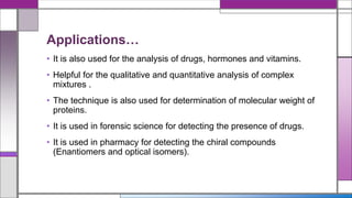 Applications…
• It is also used for the analysis of drugs, hormones and vitamins.
• Helpful for the qualitative and quantitative analysis of complex
mixtures .
• The technique is also used for determination of molecular weight of
proteins.
• It is used in forensic science for detecting the presence of drugs.
• It is used in pharmacy for detecting the chiral compounds
(Enantiomers and optical isomers).
 