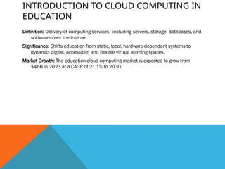 INTRODUCTION TO CLOUD COMPUTING IN
EDUCATION
Definition: Delivery of computing services—including servers, storage, databases, and
software—over the internet.
Significance: Shifts education from static, local, hardware-dependent systems to
dynamic, digital, accessible, and flexible virtual learning spaces.
Market Growth: The education cloud computing market is expected to grow from
$46B in 2023 at a CAGR of 21.1% to 2030.
 