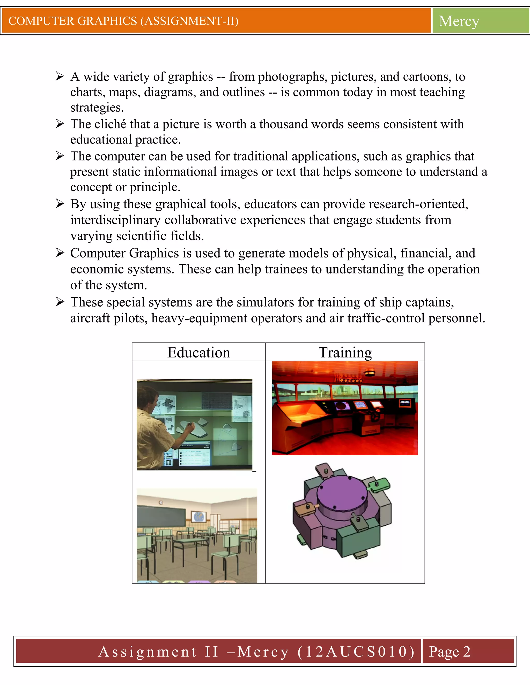 Mercy

COMPUTER GRAPHICS (ASSIGNMENT-II)

 A wide variety of graphics -- from photographs, pictures, and cartoons, to
charts, maps, diagrams, and outlines -- is common today in most teaching
strategies.
 The cliché that a picture is worth a thousand words seems consistent with
educational practice.
 The computer can be used for traditional applications, such as graphics that
present static informational images or text that helps someone to understand a
concept or principle.
 By using these graphical tools, educators can provide research-oriented,
interdisciplinary collaborative experiences that engage students from
varying scientific fields.
 Computer Graphics is used to generate models of physical, financial, and
economic systems. These can help trainees to understanding the operation
of the system.
 These special systems are the simulators for training of ship captains,
aircraft pilots, heavy-equipment operators and air traffic-control personnel.

Education

Training

A s s i g n m e n t I I – M e r c y ( 1 2 A U C S 0 1 0 ) Page 2

 