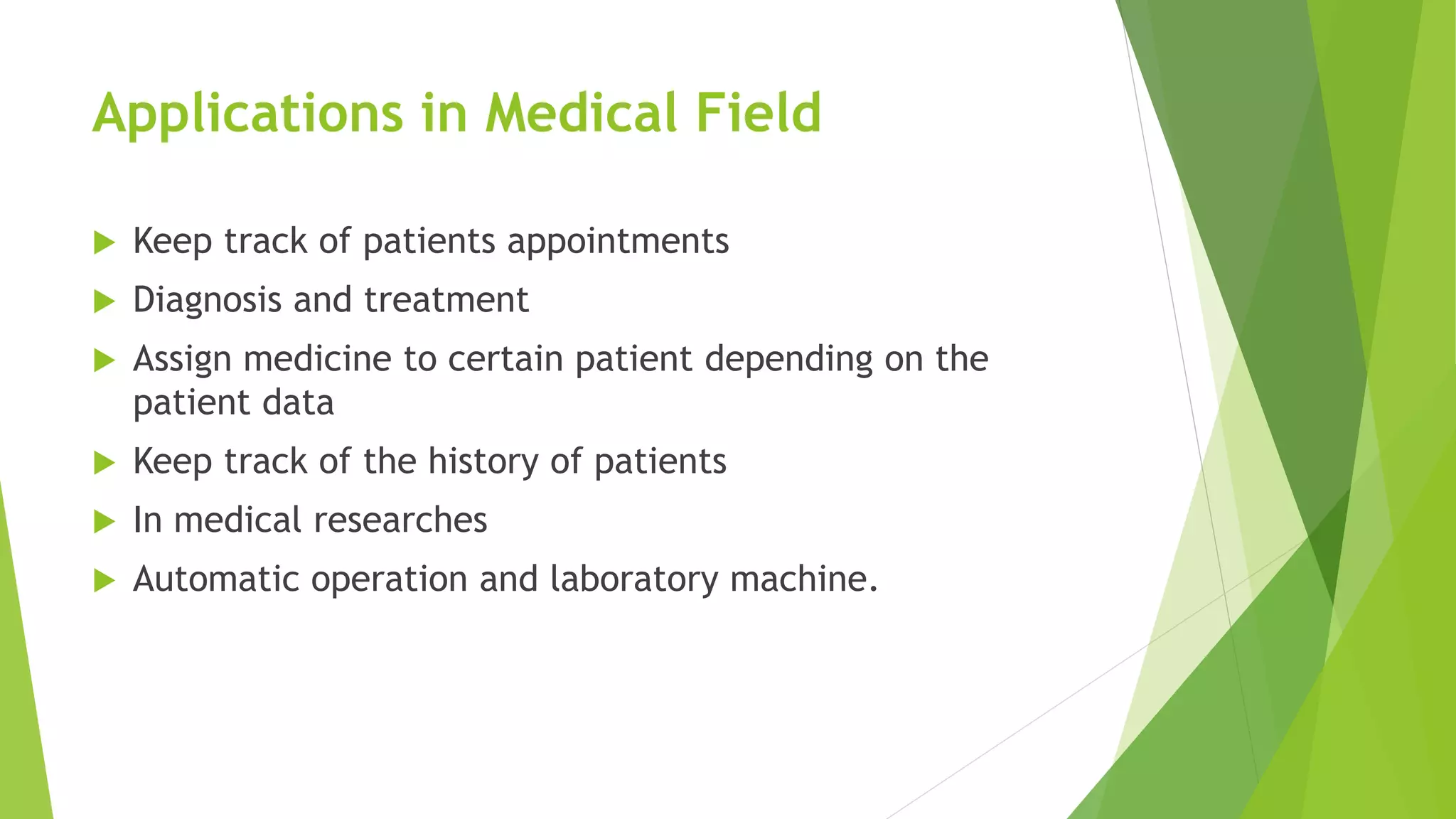 Applications in Medical Field
 Keep track of patients appointments
 Diagnosis and treatment
 Assign medicine to certain patient depending on the
patient data
 Keep track of the history of patients
 In medical researches
 Automatic operation and laboratory machine.
 