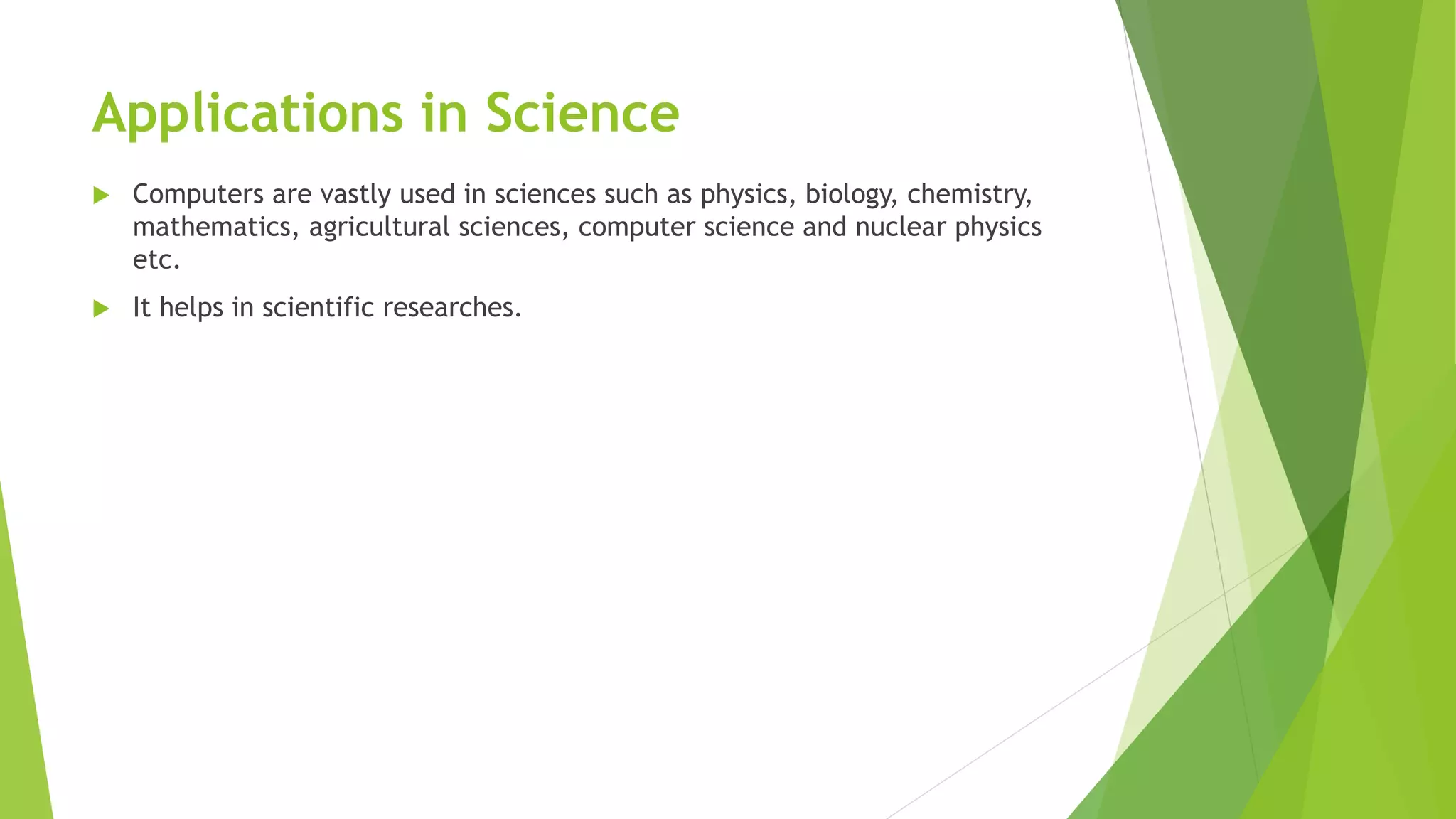 Applications in Science
 Computers are vastly used in sciences such as physics, biology, chemistry,
mathematics, agricultural sciences, computer science and nuclear physics
etc.
 It helps in scientific researches.
 