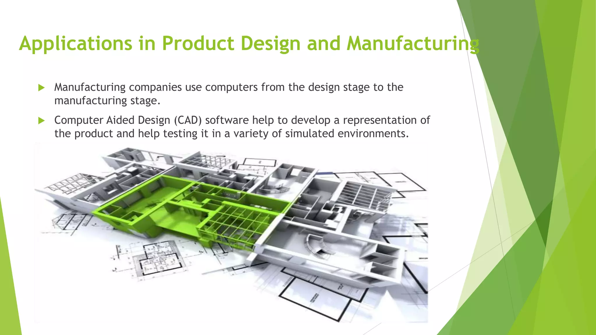 Applications in Product Design and Manufacturing
 Manufacturing companies use computers from the design stage to the
manufacturing stage.
 Computer Aided Design (CAD) software help to develop a representation of
the product and help testing it in a variety of simulated environments.
 