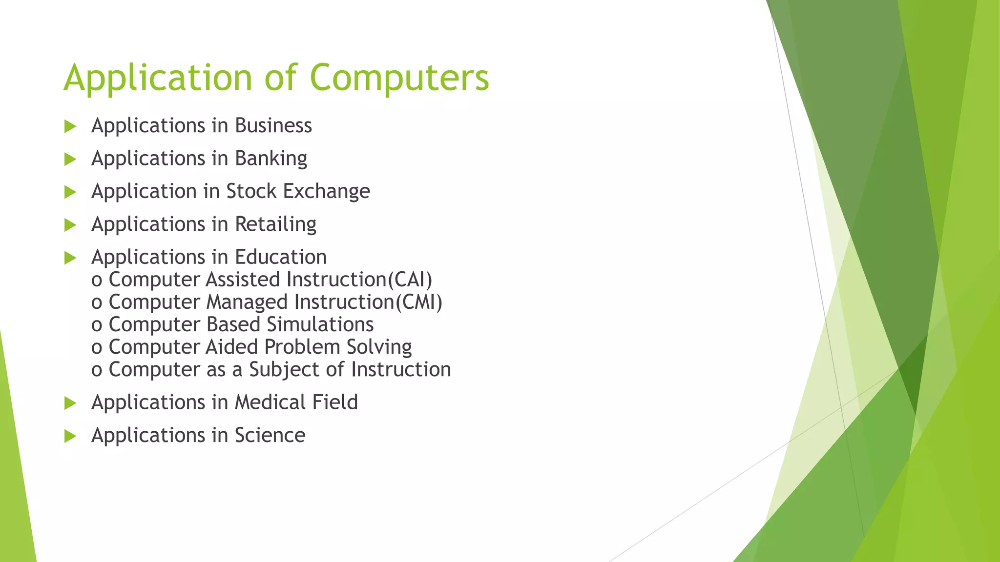 Application of Computers
 Applications in Business
 Applications in Banking
 Application in Stock Exchange
 Applications in Retailing
 Applications in Education
o Computer Assisted Instruction(CAI)
o Computer Managed Instruction(CMI)
o Computer Based Simulations
o Computer Aided Problem Solving
o Computer as a Subject of Instruction
 Applications in Medical Field
 Applications in Science
 