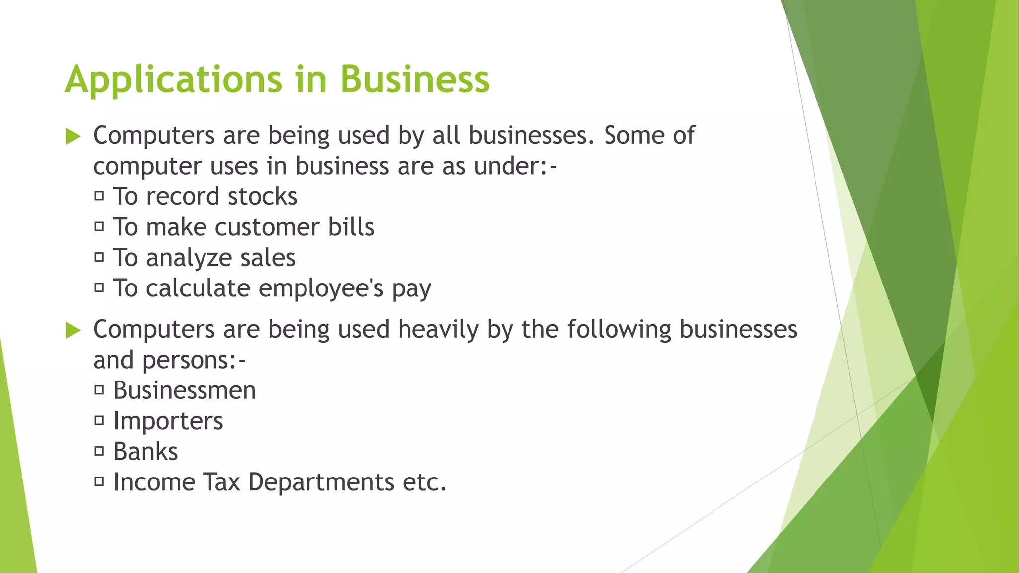 Applications in Business
 Computers are being used by all businesses. Some of
computer uses in business are as under:-
To record stocks
To make customer bills
To analyze sales
To calculate employee's pay
 Computers are being used heavily by the following businesses
and persons:-
Businessmen
Importers
Banks
Income Tax Departments etc.
 