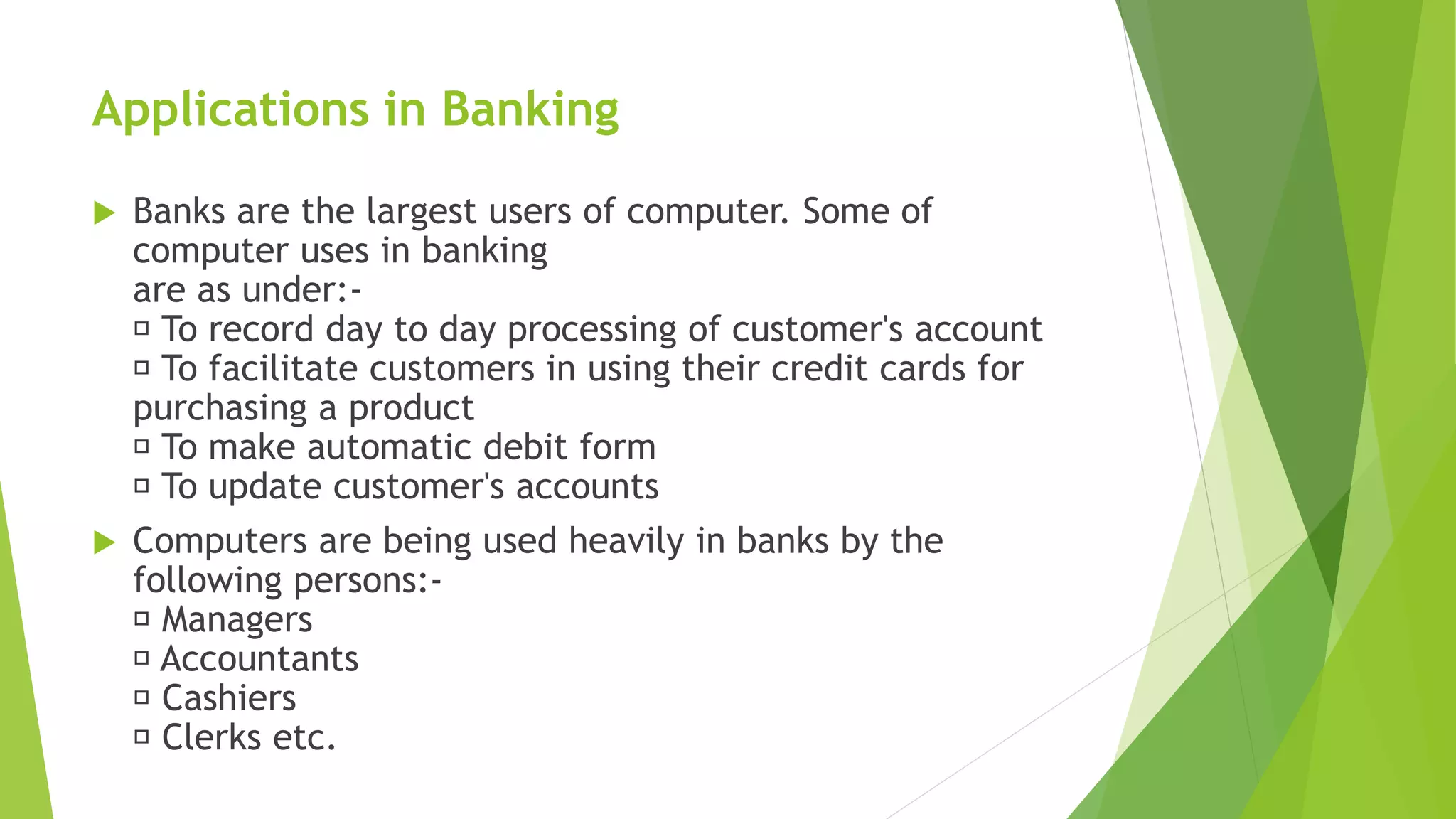 Applications in Banking
 Banks are the largest users of computer. Some of
computer uses in banking
are as under:-
To record day to day processing of customer's account
To facilitate customers in using their credit cards for
purchasing a product
To make automatic debit form
To update customer's accounts
 Computers are being used heavily in banks by the
following persons:-
Managers
Accountants
Cashiers
Clerks etc.
 