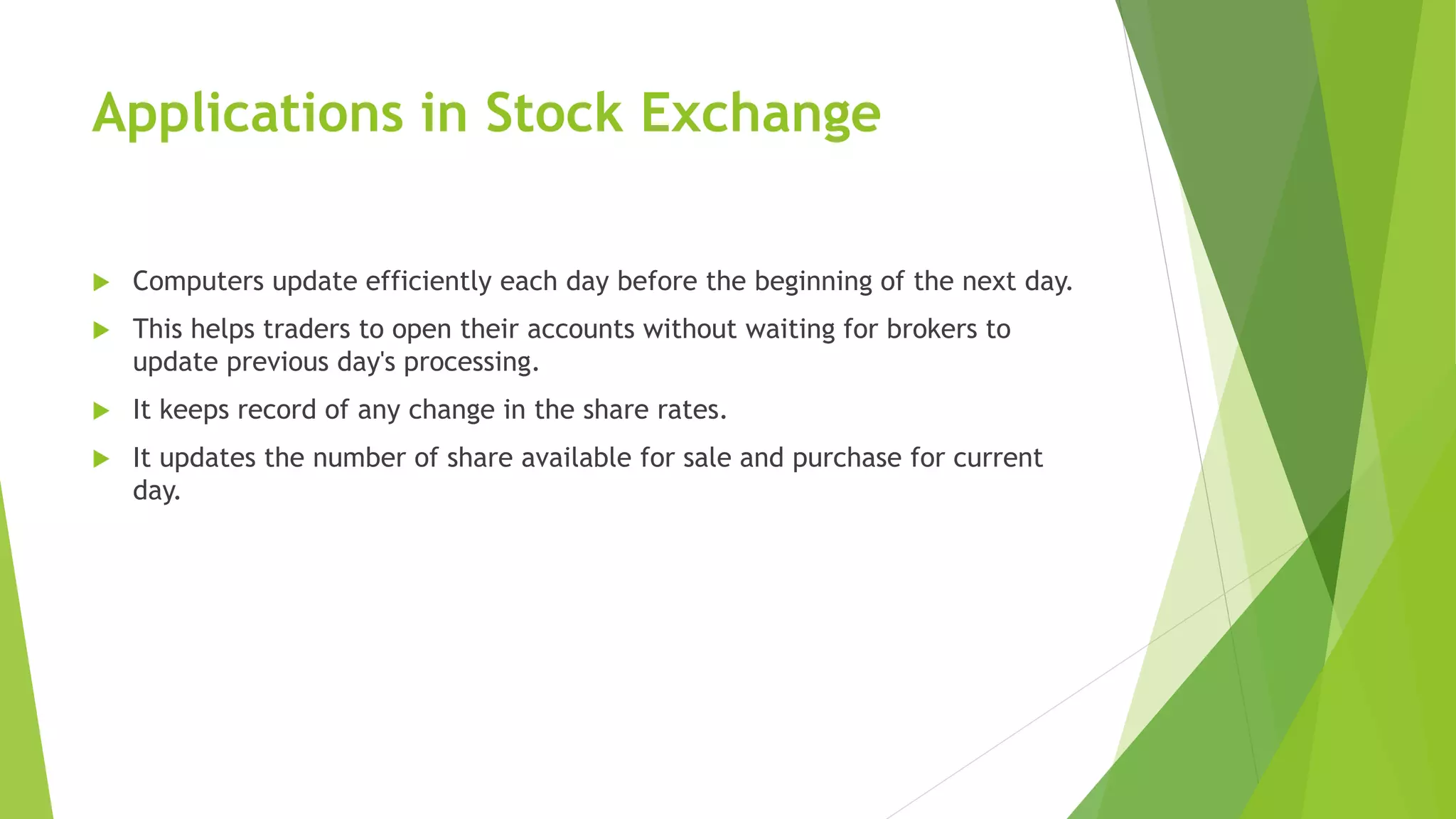 Applications in Stock Exchange
 Computers update efficiently each day before the beginning of the next day.
 This helps traders to open their accounts without waiting for brokers to
update previous day's processing.
 It keeps record of any change in the share rates.
 It updates the number of share available for sale and purchase for current
day.
 