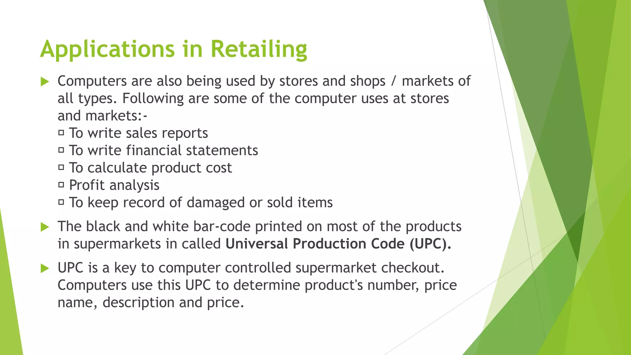 Applications in Retailing
 Computers are also being used by stores and shops / markets of
all types. Following are some of the computer uses at stores
and markets:-
To write sales reports
To write financial statements
To calculate product cost
Profit analysis
To keep record of damaged or sold items
 The black and white bar-code printed on most of the products
in supermarkets in called Universal Production Code (UPC).
 UPC is a key to computer controlled supermarket checkout.
Computers use this UPC to determine product's number, price
name, description and price.
 