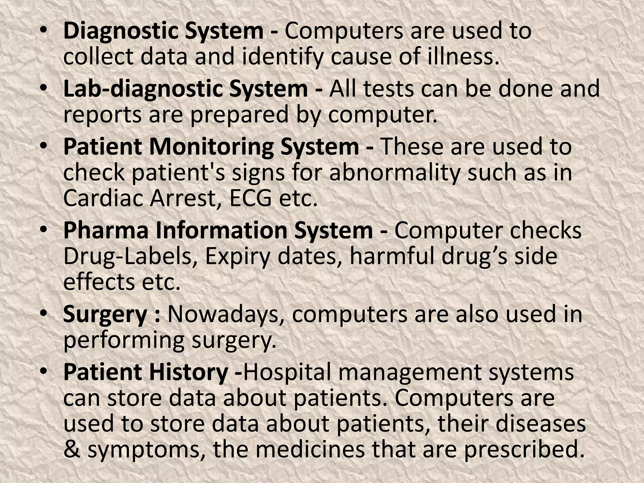 • Diagnostic System - Computers are used to
collect data and identify cause of illness.
• Lab-diagnostic System - All tests can be done and
reports are prepared by computer.
• Patient Monitoring System - These are used to
check patient's signs for abnormality such as in
Cardiac Arrest, ECG etc.
• Pharma Information System - Computer checks
Drug-Labels, Expiry dates, harmful drug’s side
effects etc.
• Surgery : Nowadays, computers are also used in
performing surgery.
• Patient History -Hospital management systems
can store data about patients. Computers are
used to store data about patients, their diseases
& symptoms, the medicines that are prescribed.
 