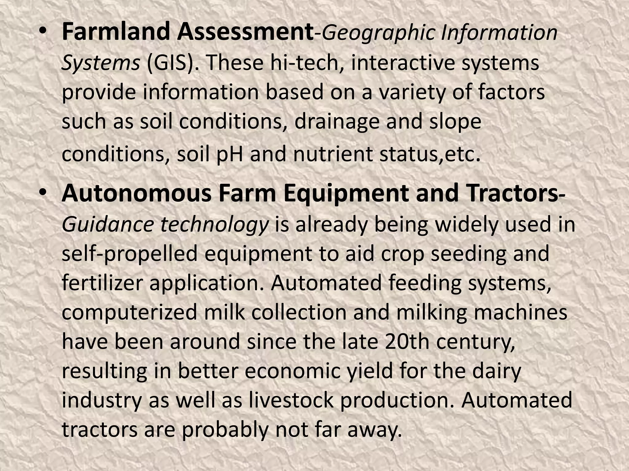 • Farmland Assessment-Geographic Information
Systems (GIS). These hi-tech, interactive systems
provide information based on a variety of factors
such as soil conditions, drainage and slope
conditions, soil pH and nutrient status,etc.
• Autonomous Farm Equipment and Tractors-
Guidance technology is already being widely used in
self-propelled equipment to aid crop seeding and
fertilizer application. Automated feeding systems,
computerized milk collection and milking machines
have been around since the late 20th century,
resulting in better economic yield for the dairy
industry as well as livestock production. Automated
tractors are probably not far away.
 