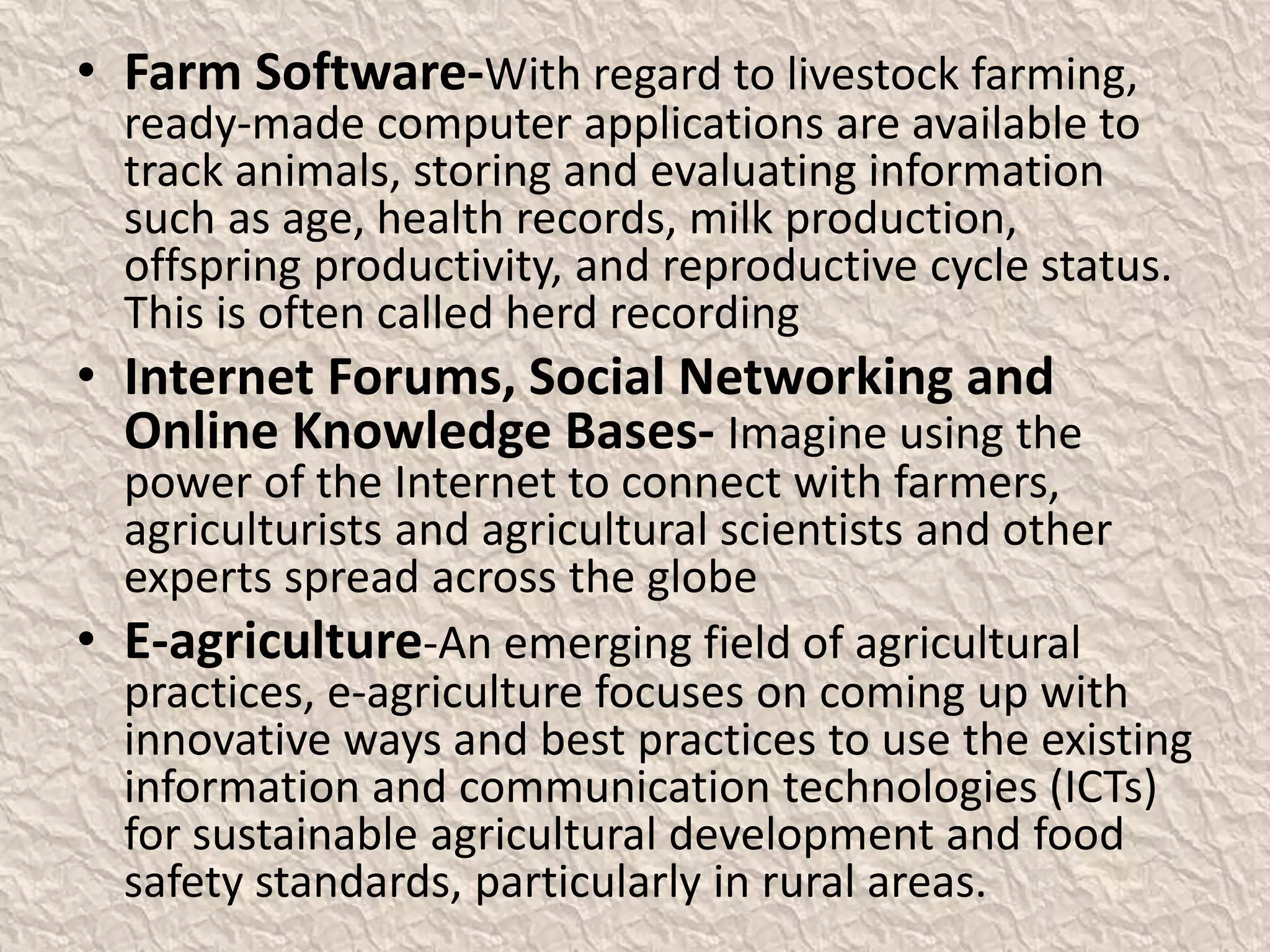 • Farm Software-With regard to livestock farming,
ready-made computer applications are available to
track animals, storing and evaluating information
such as age, health records, milk production,
offspring productivity, and reproductive cycle status.
This is often called herd recording
• Internet Forums, Social Networking and
Online Knowledge Bases- Imagine using the
power of the Internet to connect with farmers,
agriculturists and agricultural scientists and other
experts spread across the globe
• E-agriculture-An emerging field of agricultural
practices, e-agriculture focuses on coming up with
innovative ways and best practices to use the existing
information and communication technologies (ICTs)
for sustainable agricultural development and food
safety standards, particularly in rural areas.
 