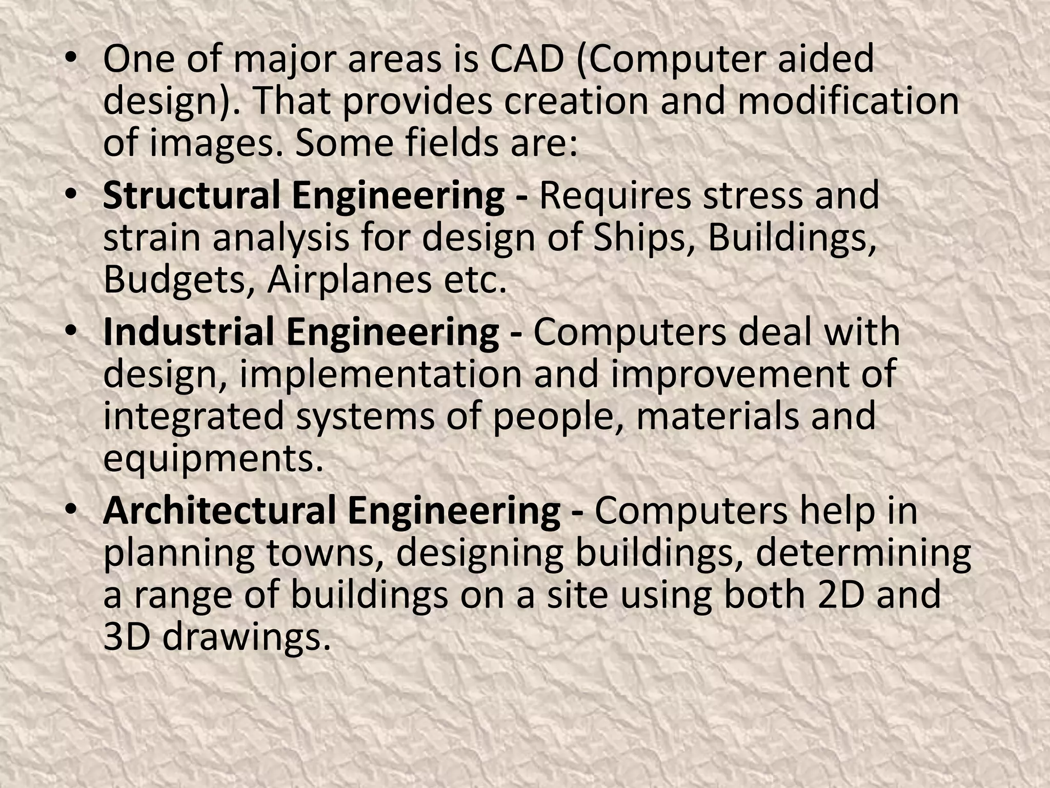 • One of major areas is CAD (Computer aided
design). That provides creation and modification
of images. Some fields are:
• Structural Engineering - Requires stress and
strain analysis for design of Ships, Buildings,
Budgets, Airplanes etc.
• Industrial Engineering - Computers deal with
design, implementation and improvement of
integrated systems of people, materials and
equipments.
• Architectural Engineering - Computers help in
planning towns, designing buildings, determining
a range of buildings on a site using both 2D and
3D drawings.
 