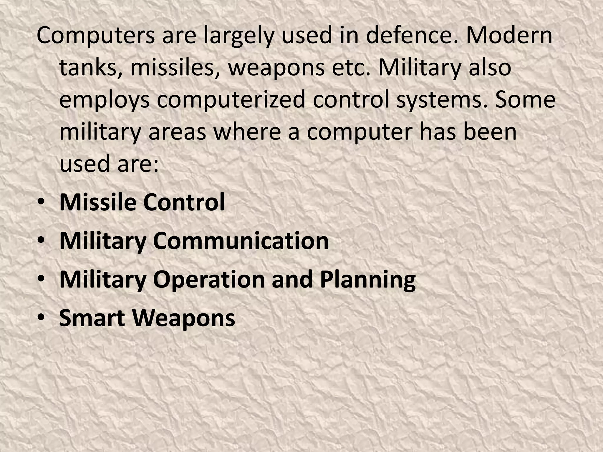 Computers are largely used in defence. Modern
tanks, missiles, weapons etc. Military also
employs computerized control systems. Some
military areas where a computer has been
used are:
• Missile Control
• Military Communication
• Military Operation and Planning
• Smart Weapons
 