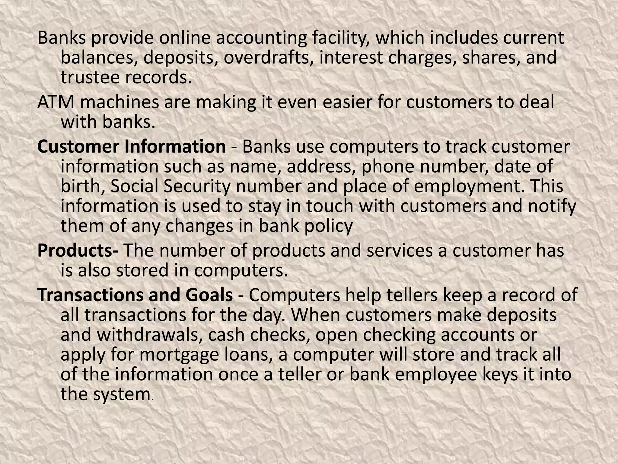 Banks provide online accounting facility, which includes current
balances, deposits, overdrafts, interest charges, shares, and
trustee records.
ATM machines are making it even easier for customers to deal
with banks.
Customer Information - Banks use computers to track customer
information such as name, address, phone number, date of
birth, Social Security number and place of employment. This
information is used to stay in touch with customers and notify
them of any changes in bank policy
Products- The number of products and services a customer has
is also stored in computers.
Transactions and Goals - Computers help tellers keep a record of
all transactions for the day. When customers make deposits
and withdrawals, cash checks, open checking accounts or
apply for mortgage loans, a computer will store and track all
of the information once a teller or bank employee keys it into
the system.
 
