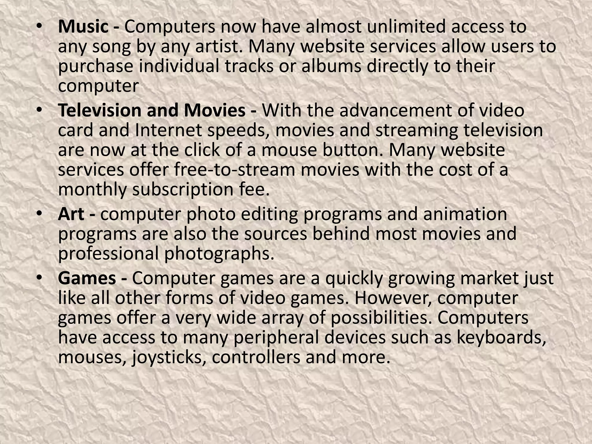• Music - Computers now have almost unlimited access to
any song by any artist. Many website services allow users to
purchase individual tracks or albums directly to their
computer
• Television and Movies - With the advancement of video
card and Internet speeds, movies and streaming television
are now at the click of a mouse button. Many website
services offer free-to-stream movies with the cost of a
monthly subscription fee.
• Art - computer photo editing programs and animation
programs are also the sources behind most movies and
professional photographs.
• Games - Computer games are a quickly growing market just
like all other forms of video games. However, computer
games offer a very wide array of possibilities. Computers
have access to many peripheral devices such as keyboards,
mouses, joysticks, controllers and more.
 