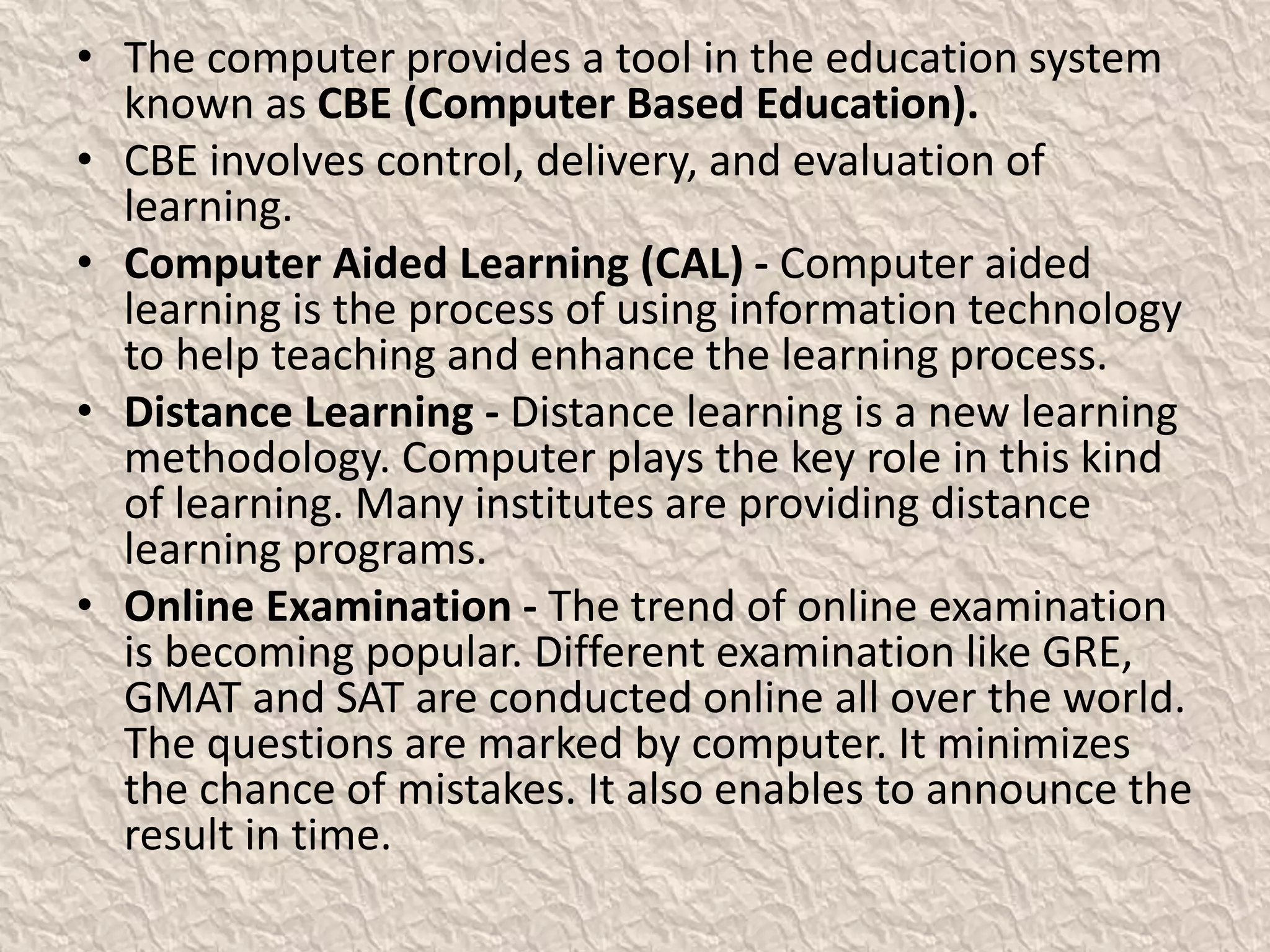 • The computer provides a tool in the education system
known as CBE (Computer Based Education).
• CBE involves control, delivery, and evaluation of
learning.
• Computer Aided Learning (CAL) - Computer aided
learning is the process of using information technology
to help teaching and enhance the learning process.
• Distance Learning - Distance learning is a new learning
methodology. Computer plays the key role in this kind
of learning. Many institutes are providing distance
learning programs.
• Online Examination - The trend of online examination
is becoming popular. Different examination like GRE,
GMAT and SAT are conducted online all over the world.
The questions are marked by computer. It minimizes
the chance of mistakes. It also enables to announce the
result in time.
 
