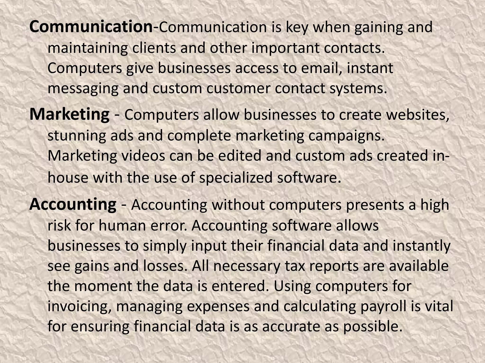 Communication-Communication is key when gaining and
maintaining clients and other important contacts.
Computers give businesses access to email, instant
messaging and custom customer contact systems.
Marketing - Computers allow businesses to create websites,
stunning ads and complete marketing campaigns.
Marketing videos can be edited and custom ads created in-
house with the use of specialized software.
Accounting - Accounting without computers presents a high
risk for human error. Accounting software allows
businesses to simply input their financial data and instantly
see gains and losses. All necessary tax reports are available
the moment the data is entered. Using computers for
invoicing, managing expenses and calculating payroll is vital
for ensuring financial data is as accurate as possible.
 