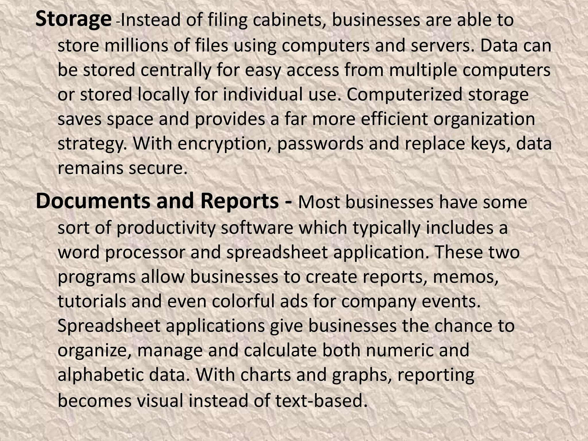 Storage-Instead of filing cabinets, businesses are able to
store millions of files using computers and servers. Data can
be stored centrally for easy access from multiple computers
or stored locally for individual use. Computerized storage
saves space and provides a far more efficient organization
strategy. With encryption, passwords and replace keys, data
remains secure.
Documents and Reports - Most businesses have some
sort of productivity software which typically includes a
word processor and spreadsheet application. These two
programs allow businesses to create reports, memos,
tutorials and even colorful ads for company events.
Spreadsheet applications give businesses the chance to
organize, manage and calculate both numeric and
alphabetic data. With charts and graphs, reporting
becomes visual instead of text-based.
 