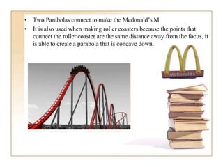 • Two Parabolas connect to make the Mcdonald’s M.
• It is also used when making roller coasters because the points that
connect the roller coaster are the same distance away from the focus, it
is able to create a parabola that is concave down.
 