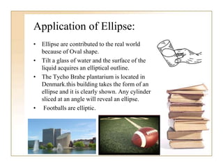 Application of Ellipse:
• Ellipse are contributed to the real world
because of Oval shape.
• Tilt a glass of water and the surface of the
liquid acquires an elliptical outline.
• The Tycho Brahe plantarium is located in
Denmark.this building takes the form of an
ellipse and it is clearly shown. Any cylinder
sliced at an angle will reveal an ellipse.
• Footballs are elliptic.
 